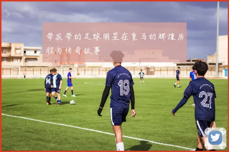 带发带的足球明星在皇马的辉煌历程与传奇故事