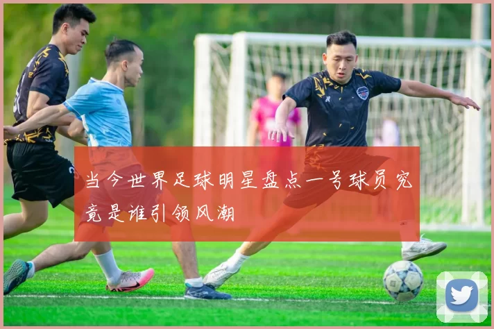 当今世界足球明星盘点一号球员究竟是谁引领风潮