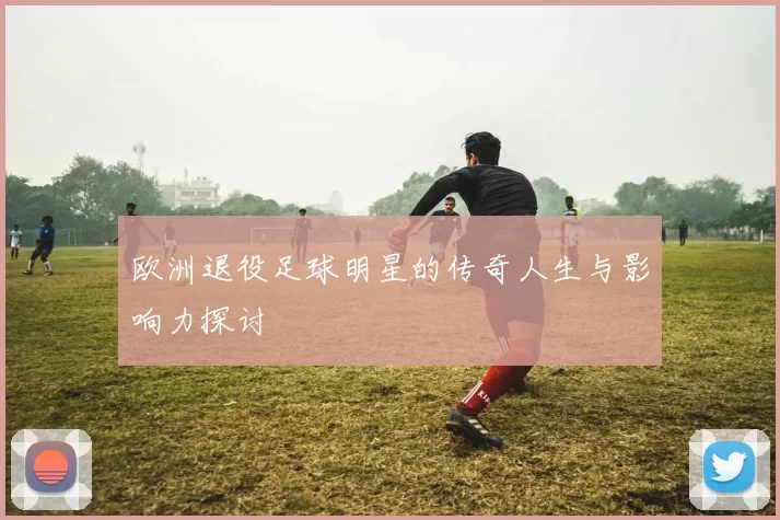 欧洲退役足球明星的传奇人生与影响力探讨