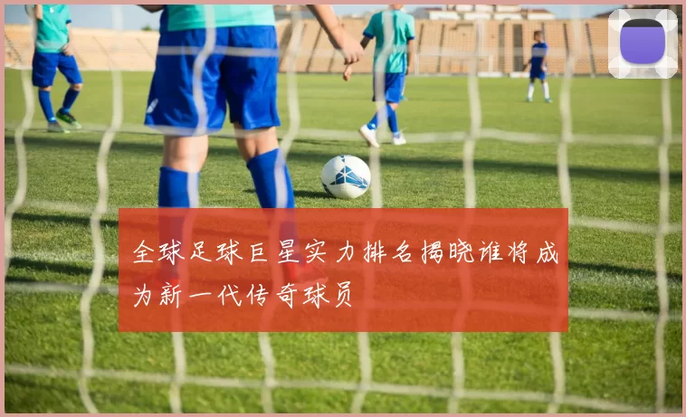 全球足球巨星实力排名揭晓谁将成为新一代传奇球员