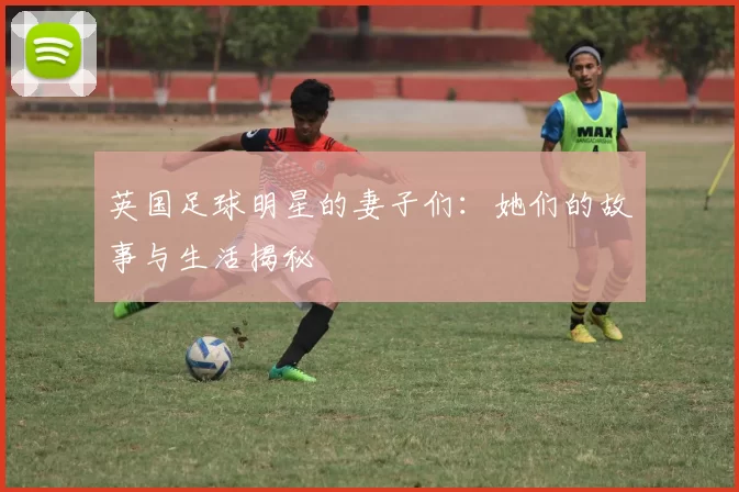 英国足球明星的妻子们：她们的故事与生活揭秘