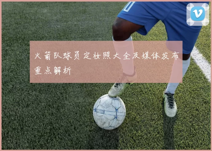 火箭队球员定妆照大全及媒体发布重点解析