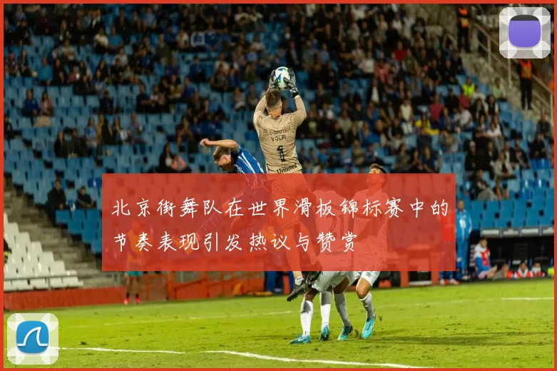 北京街舞队在世界滑板锦标赛中的节奏表现引发热议与赞赏