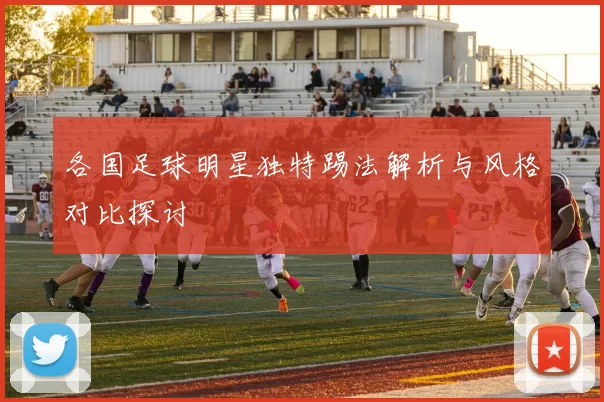 各国足球明星独特踢法解析与风格对比探讨