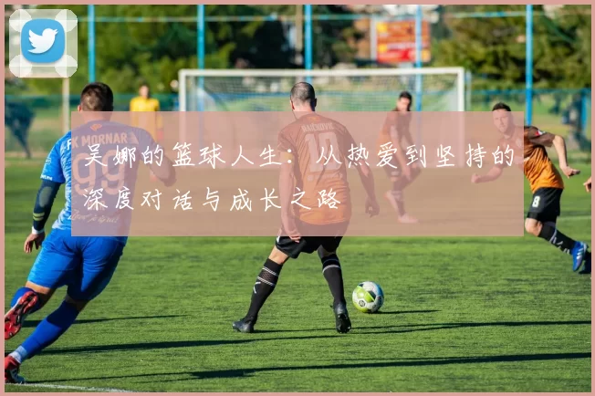吴娜的篮球人生：从热爱到坚持的深度对话与成长之路