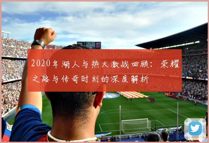 2020年湖人与热火激战回顾：荣耀之路与传奇时刻的深度解析