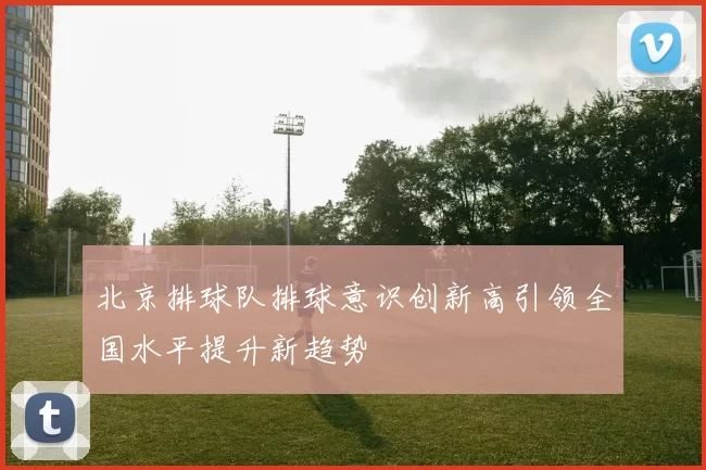 北京排球队排球意识创新高引领全国水平提升新趋势
