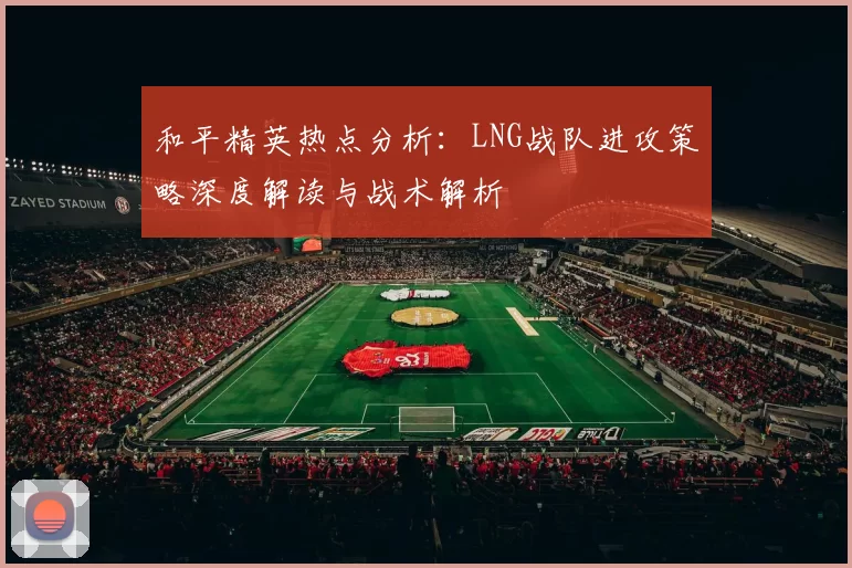 和平精英热点分析：LNG战队进攻策略深度解读与战术解析