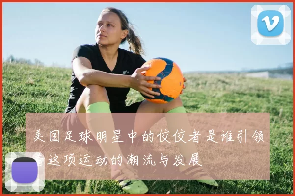 美国足球明星中的佼佼者是谁引领着这项运动的潮流与发展