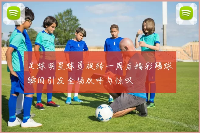 足球明星球员旋转一周后精彩踢球瞬间引发全场欢呼与惊叹