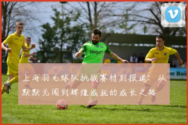 上海羽毛球队挑战赛特别报道：从默默无闻到辉煌成就的成长之路