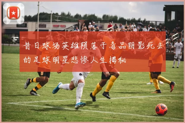 昔日球场英雄陨落于毒品阴影死去的足球明星悲惨人生揭秘