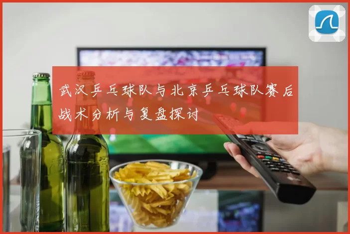 武汉乒乓球队与北京乒乓球队赛后战术分析与复盘探讨