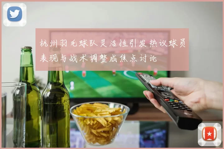 杭州羽毛球队灵活性引发热议球员表现与战术调整成焦点讨论