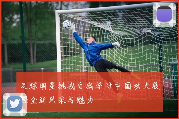 足球明星挑战自我学习中国功夫展现全新风采与魅力