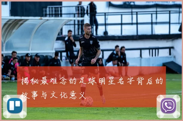 揭秘最难念的足球明星名字背后的故事与文化意义