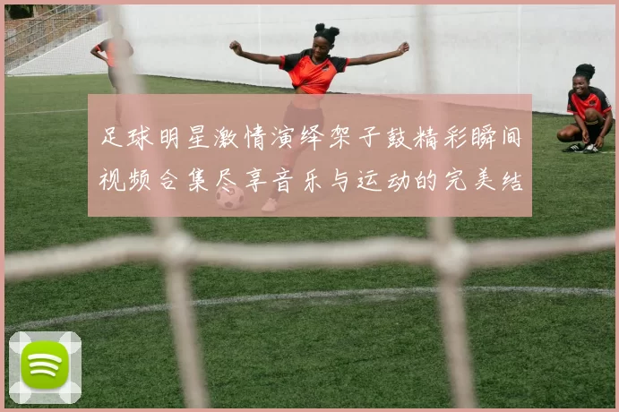 足球明星激情演绎架子鼓精彩瞬间视频合集尽享音乐与运动的完美结合