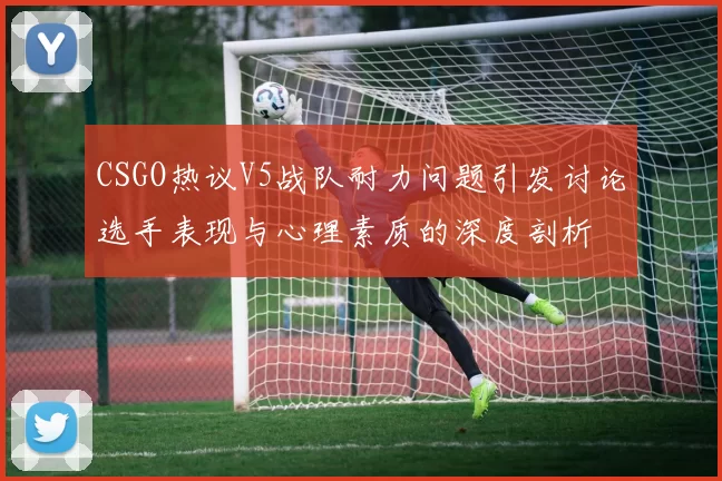 CSGO热议V5战队耐力问题引发讨论选手表现与心理素质的深度剖析