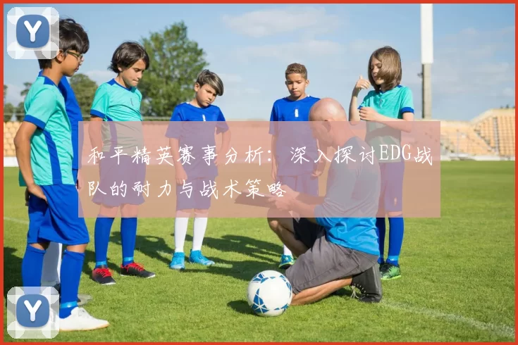 和平精英赛事分析：深入探讨EDG战队的耐力与战术策略