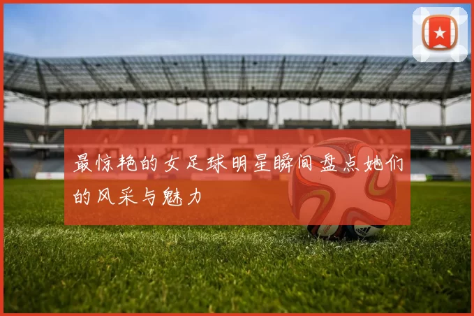 最惊艳的女足球明星瞬间盘点她们的风采与魅力