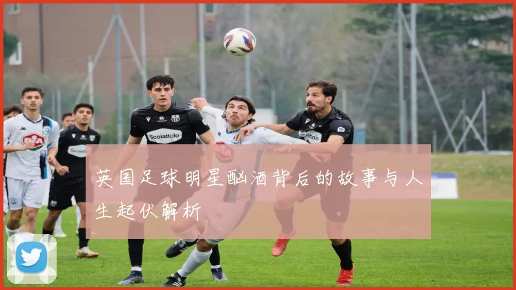 英国足球明星酗酒背后的故事与人生起伏解析