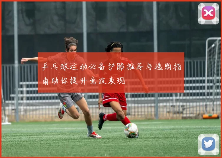乒乓球运动必备护膝推荐与选购指南助你提升竞技表现