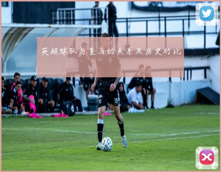 英超球队与皇马的关系及历史对比