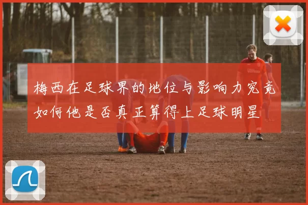 梅西在足球界的地位与影响力究竟如何他是否真正算得上足球明星