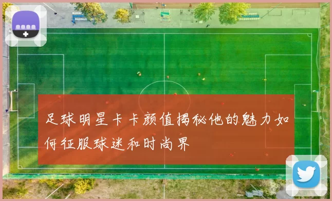 足球明星卡卡颜值揭秘他的魅力如何征服球迷和时尚界