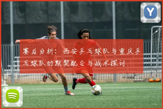 赛后分析：西安乒乓球队与重庆乒乓球队的默契配合与战术探讨