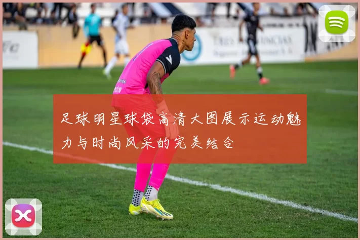 足球明星球袋高清大图展示运动魅力与时尚风采的完美结合