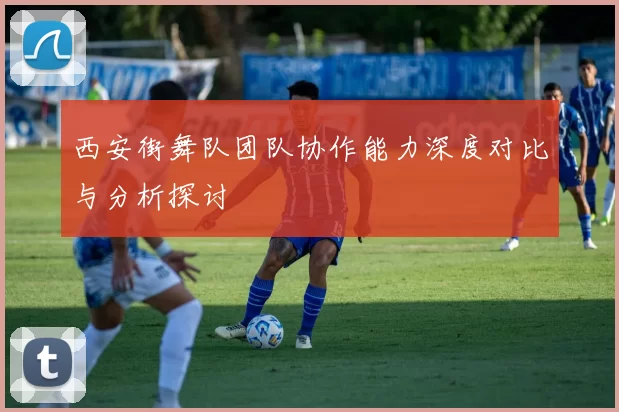 西安街舞队团队协作能力深度对比与分析探讨