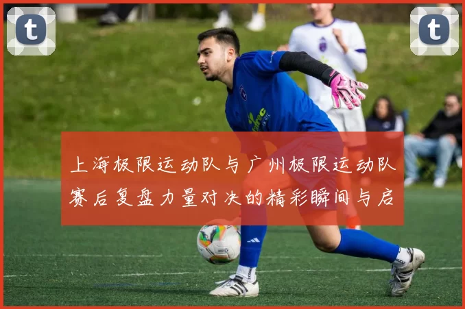 上海极限运动队与广州极限运动队赛后复盘力量对决的精彩瞬间与启示