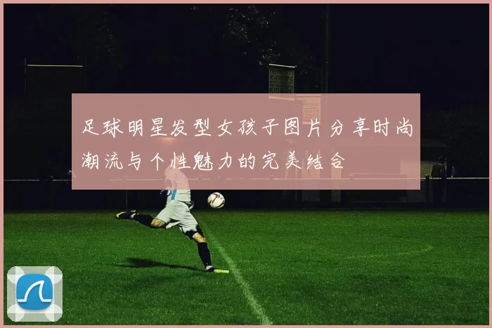 足球明星发型女孩子图片分享时尚潮流与个性魅力的完美结合