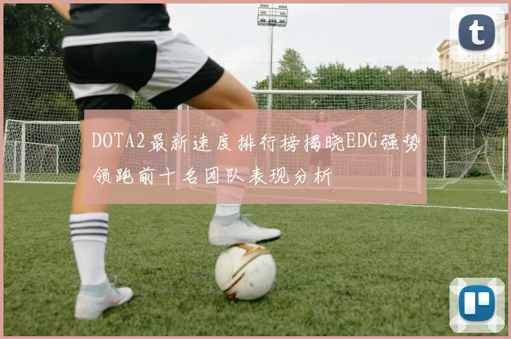 DOTA2最新速度排行榜揭晓EDG强势领跑前十名团队表现分析