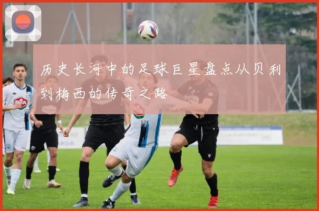 历史长河中的足球巨星盘点从贝利到梅西的传奇之路