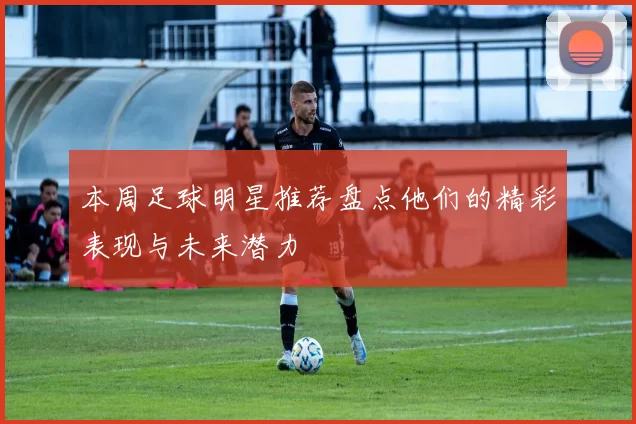 本周足球明星推荐盘点他们的精彩表现与未来潜力