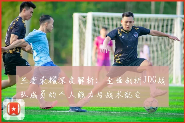 王者荣耀深度解析：全面剖析JDG战队成员的个人能力与战术配合