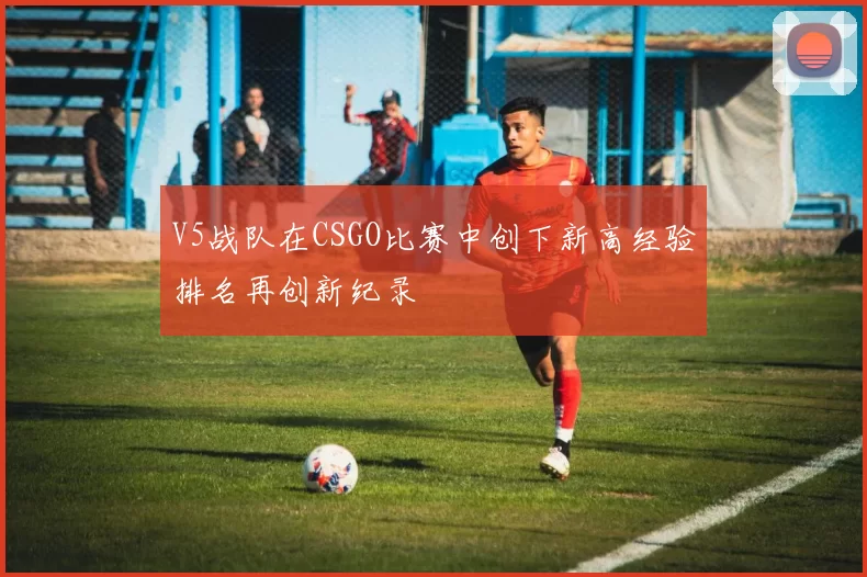 V5战队在CSGO比赛中创下新高经验排名再创新纪录
