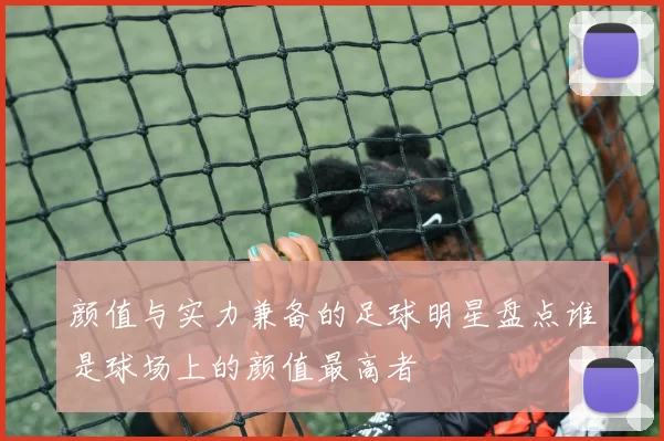 颜值与实力兼备的足球明星盘点谁是球场上的颜值最高者