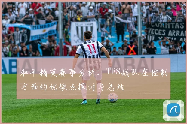 和平精英赛事分析：TES战队在控制方面的优缺点探讨与总结