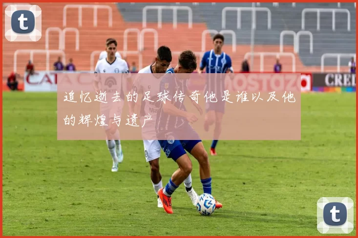 追忆逝去的足球传奇他是谁以及他的辉煌与遗产