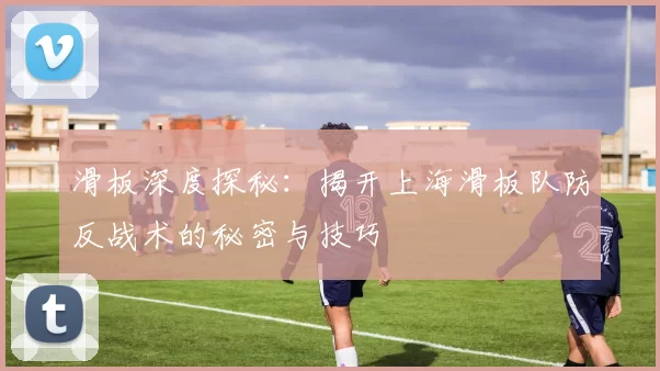 滑板深度探秘：揭开上海滑板队防反战术的秘密与技巧