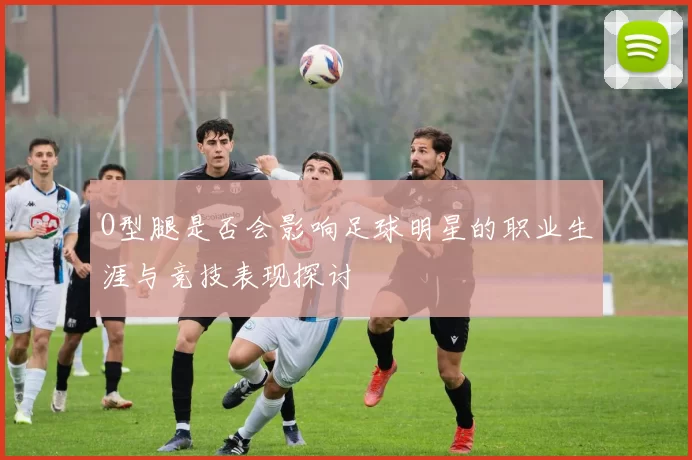 O型腿是否会影响足球明星的职业生涯与竞技表现探讨