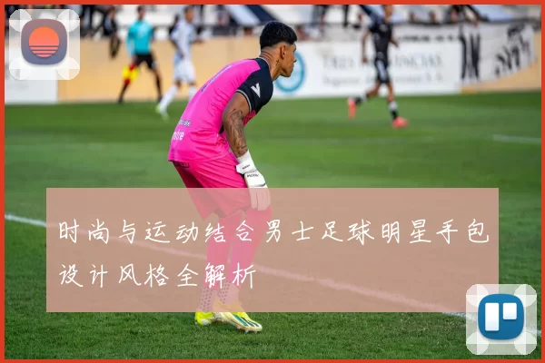 时尚与运动结合男士足球明星手包设计风格全解析