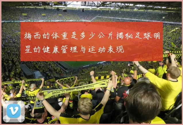 梅西的体重是多少公斤揭秘足球明星的健康管理与运动表现