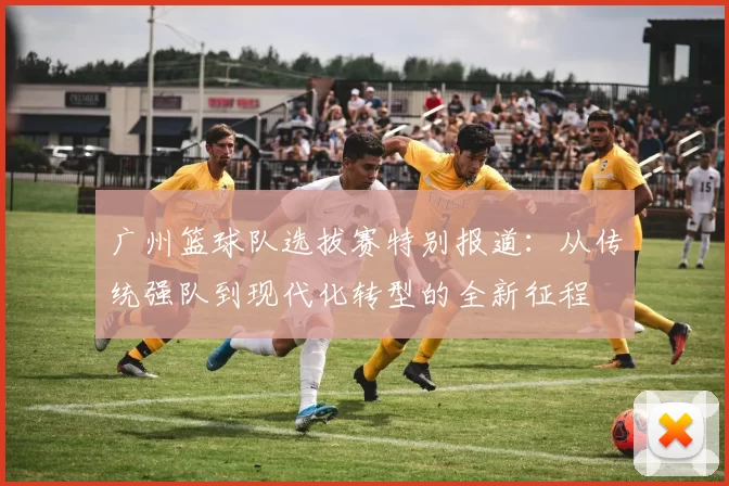 广州篮球队选拔赛特别报道：从传统强队到现代化转型的全新征程