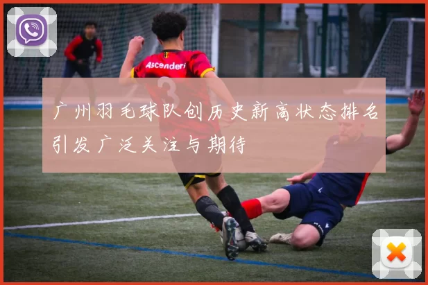 广州羽毛球队创历史新高状态排名引发广泛关注与期待