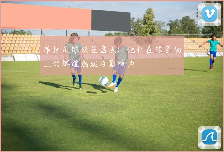 韦姓足球明星盘点：他们在绿茵场上的辉煌成就与影响力