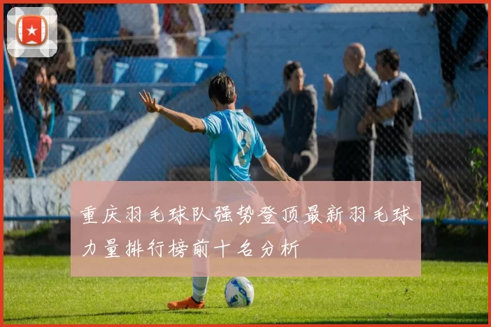 重庆羽毛球队强势登顶最新羽毛球力量排行榜前十名分析
